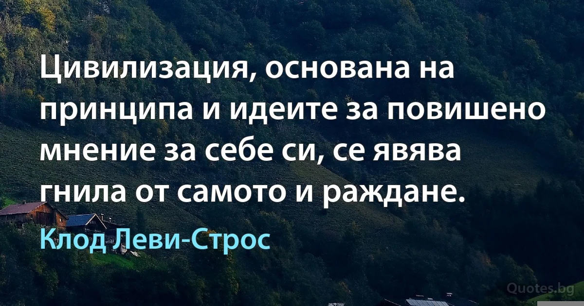 Цивилизация, основана на принципа и идеите за повишено мнение за себе си, се явява гнила от самото и раждане. (Клод Леви-Строс)