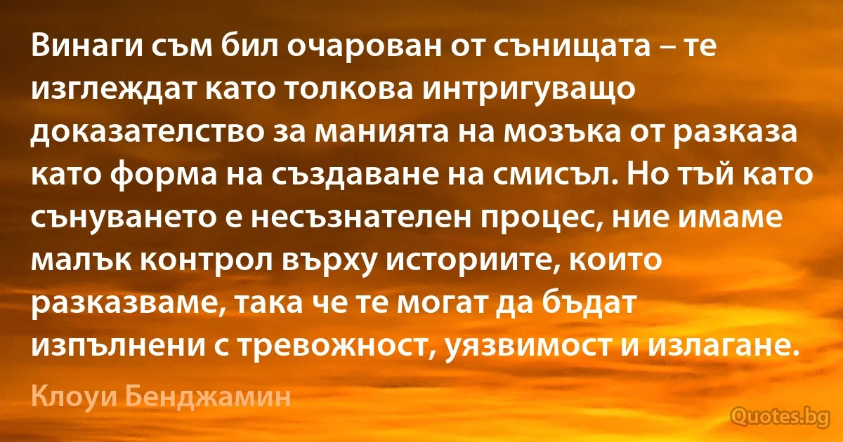 Винаги съм бил очарован от сънищата – те изглеждат като толкова интригуващо доказателство за манията на мозъка от разказа като форма на създаване на смисъл. Но тъй като сънуването е несъзнателен процес, ние имаме малък контрол върху историите, които разказваме, така че те могат да бъдат изпълнени с тревожност, уязвимост и излагане. (Клоуи Бенджамин)