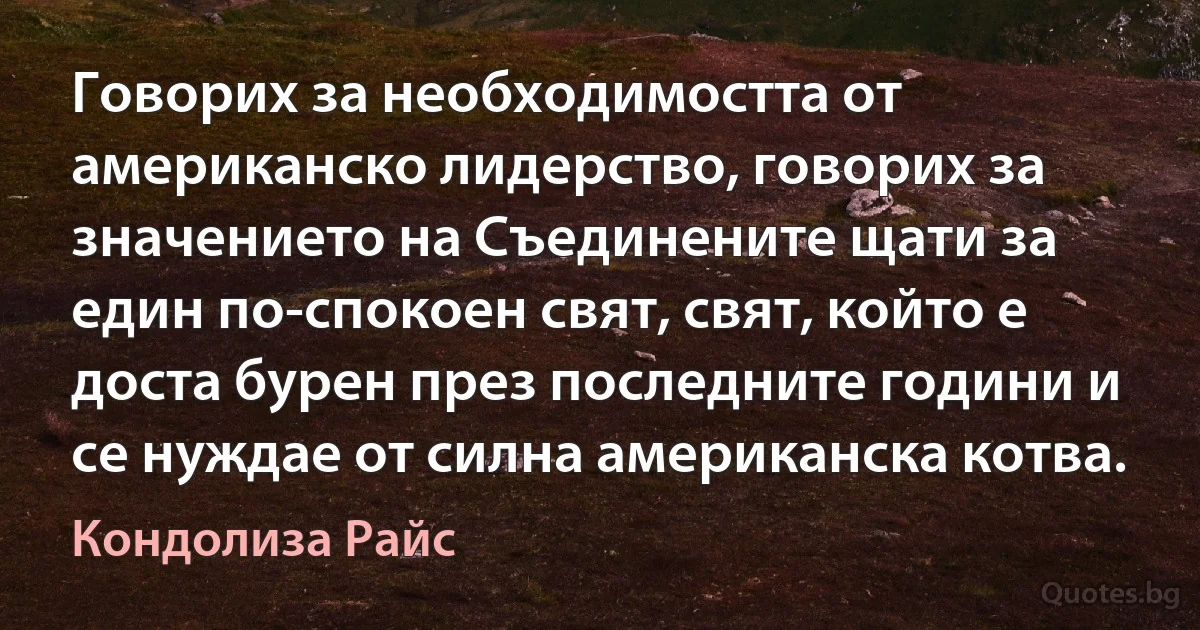 Говорих за необходимостта от американско лидерство, говорих за значението на Съединените щати за един по-спокоен свят, свят, който е доста бурен през последните години и се нуждае от силна американска котва. (Кондолиза Райс)