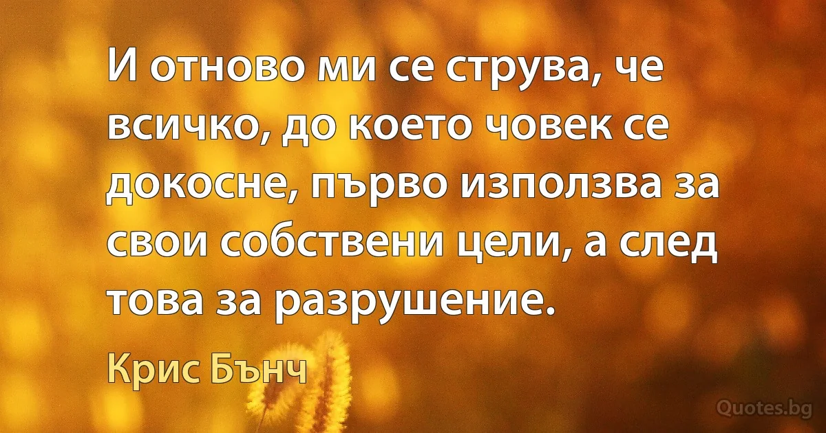 И отново ми се струва, че всичко, до което човек се докосне, първо използва за свои собствени цели, а след това за разрушение. (Крис Бънч)