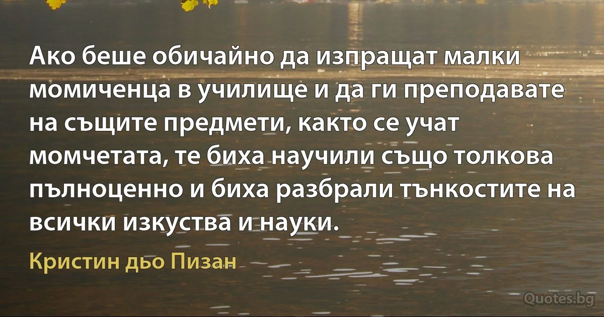 Ако беше обичайно да изпращат малки момиченца в училище и да ги преподавате на същите предмети, както се учат момчетата, те биха научили също толкова пълноценно и биха разбрали тънкостите на всички изкуства и науки. (Кристин дьо Пизан)