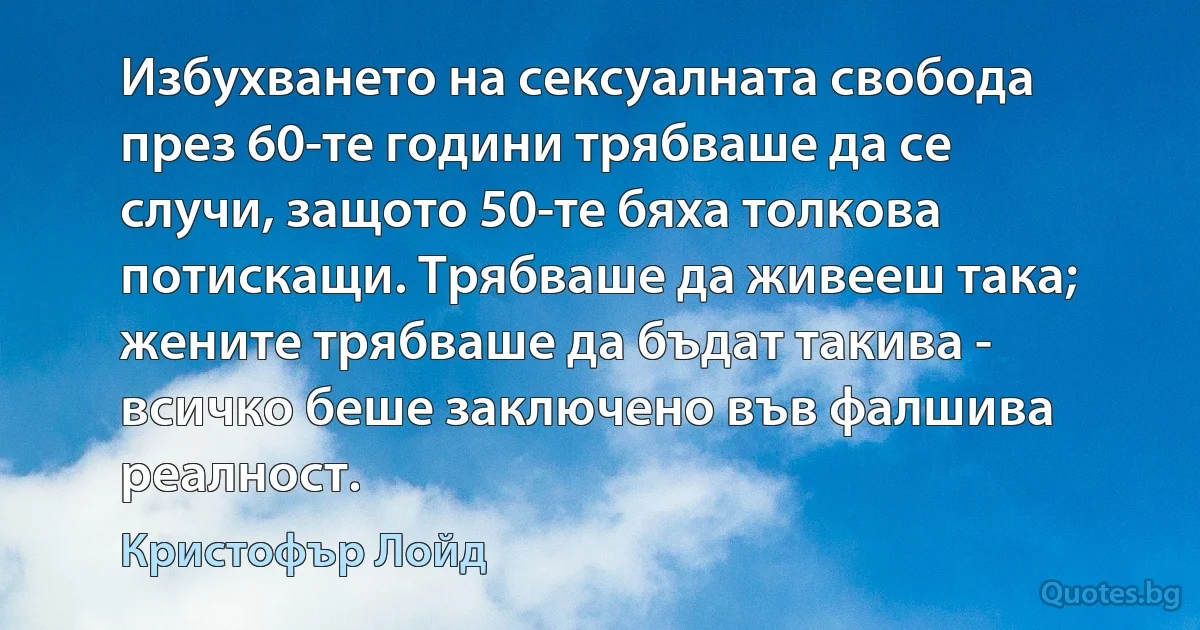 Избухването на сексуалната свобода през 60-те години трябваше да се случи, защото 50-те бяха толкова потискащи. Трябваше да живееш така; жените трябваше да бъдат такива - всичко беше заключено във фалшива реалност. (Кристофър Лойд)