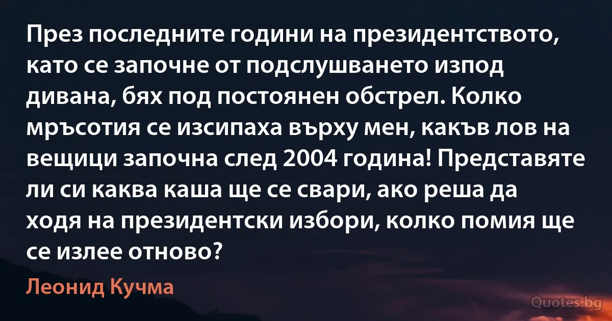 През последните години на президентството, като се започне от подслушването изпод дивана, бях под постоянен обстрел. Колко мръсотия се изсипаха върху мен, какъв лов на вещици започна след 2004 година! Представяте ли си каква каша ще се свари, ако реша да ходя на президентски избори, колко помия ще се излее отново? (Леонид Кучма)