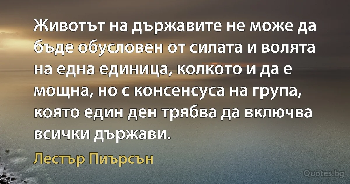 Животът на държавите не може да бъде обусловен от силата и волята на една единица, колкото и да е мощна, но с консенсуса на група, която един ден трябва да включва всички държави. (Лестър Пиърсън)