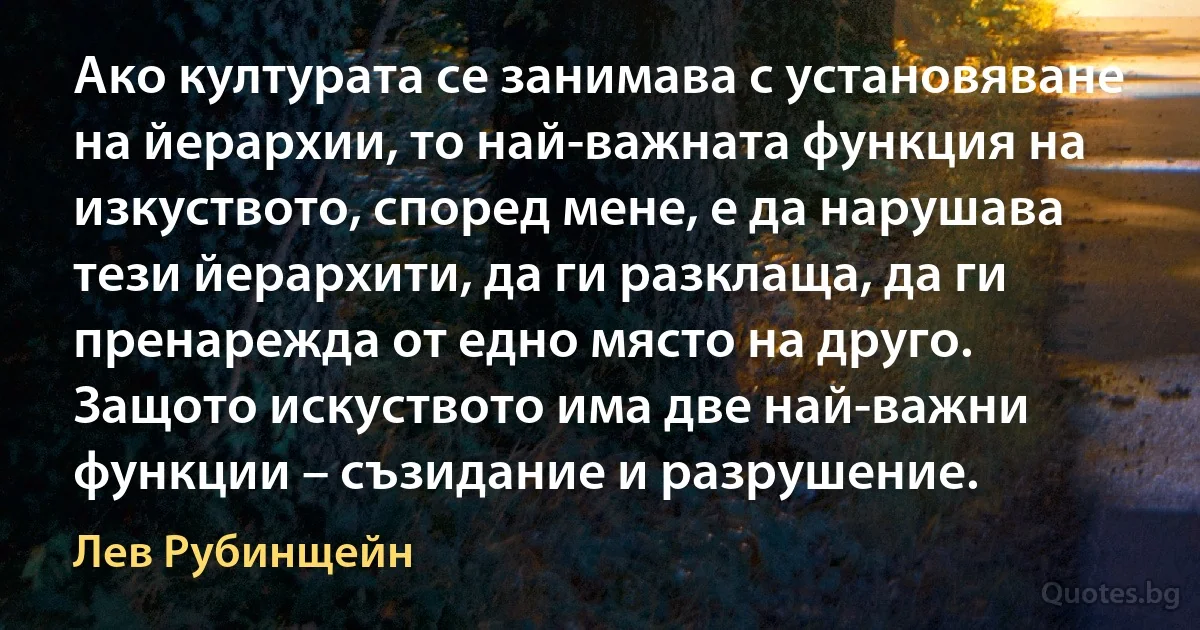 Ако културата се занимава с установяване на йерархии, то най-важната функция на изкуството, според мене, е да нарушава тези йерархити, да ги разклаща, да ги пренарежда от едно място на друго. Защото искуството има две най-важни функции – съзидание и разрушение. (Лев Рубинщейн)