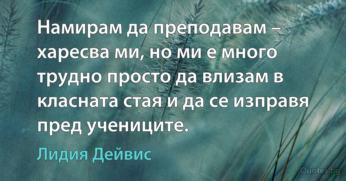 Намирам да преподавам – харесва ми, но ми е много трудно просто да влизам в класната стая и да се изправя пред учениците. (Лидия Дейвис)