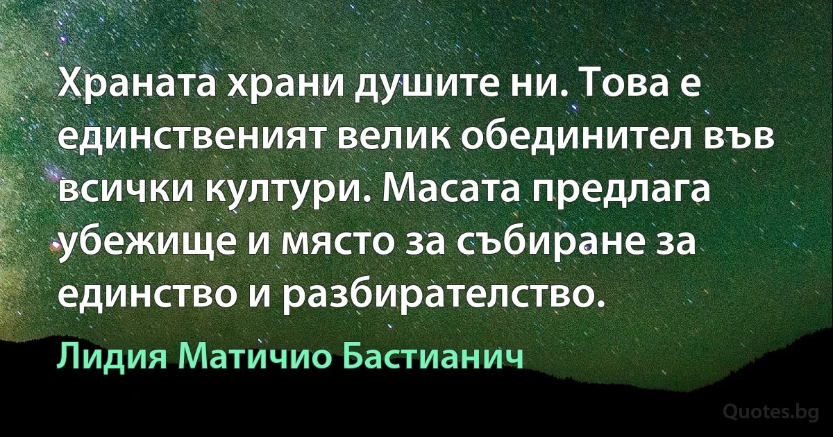 Храната храни душите ни. Това е единственият велик обединител във всички култури. Масата предлага убежище и място за събиране за единство и разбирателство. (Лидия Матичио Бастианич)