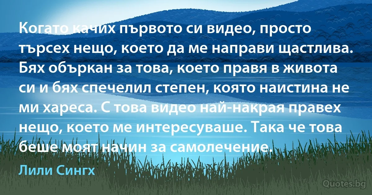 Когато качих първото си видео, просто търсех нещо, което да ме направи щастлива. Бях объркан за това, което правя в живота си и бях спечелил степен, която наистина не ми хареса. С това видео най-накрая правех нещо, което ме интересуваше. Така че това беше моят начин за самолечение. (Лили Сингх)