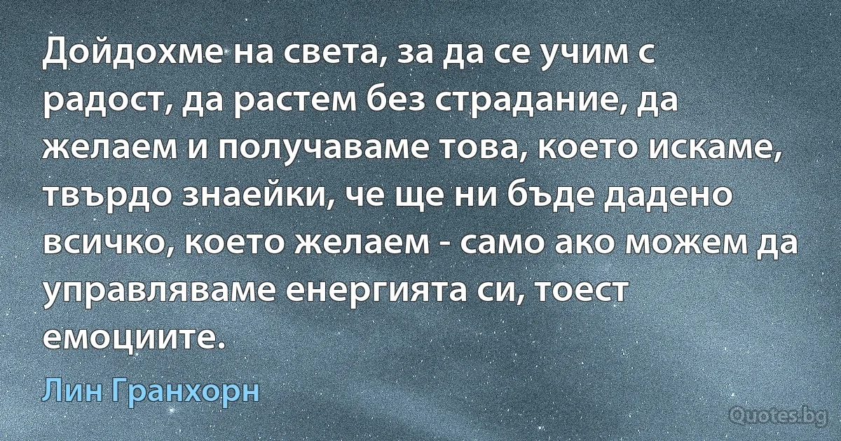 Дойдохме на света, за да се учим с радост, да растем без страдание, да желаем и получаваме това, което искаме, твърдо знаейки, че ще ни бъде дадено всичко, което желаем - само ако можем да управляваме енергията си, тоест емоциите. (Лин Гранхорн)