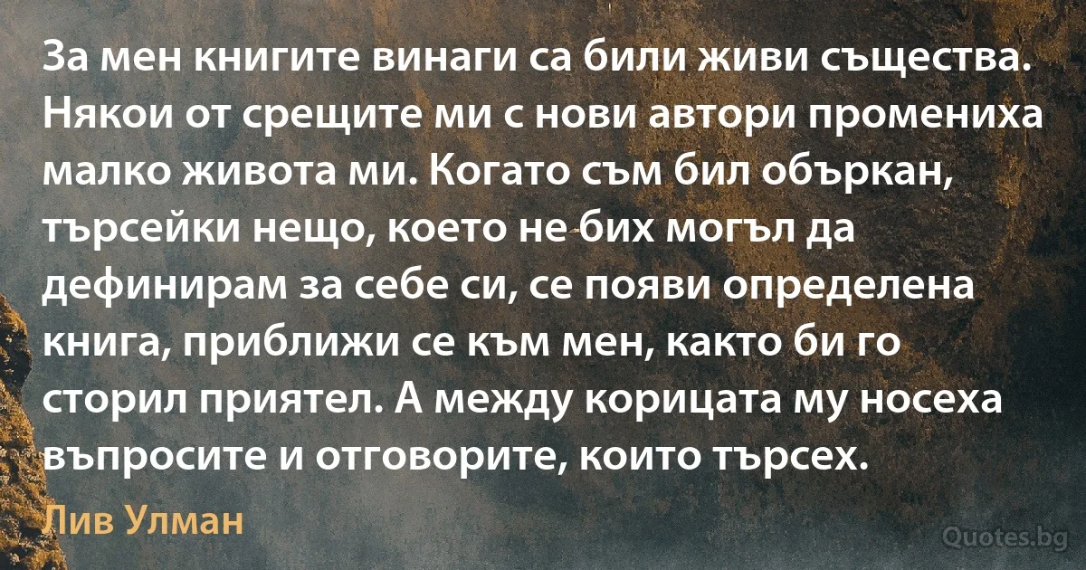 За мен книгите винаги са били живи същества. Някои от срещите ми с нови автори промениха малко живота ми. Когато съм бил объркан, търсейки нещо, което не бих могъл да дефинирам за себе си, се появи определена книга, приближи се към мен, както би го сторил приятел. А между корицата му носеха въпросите и отговорите, които търсех. (Лив Улман)