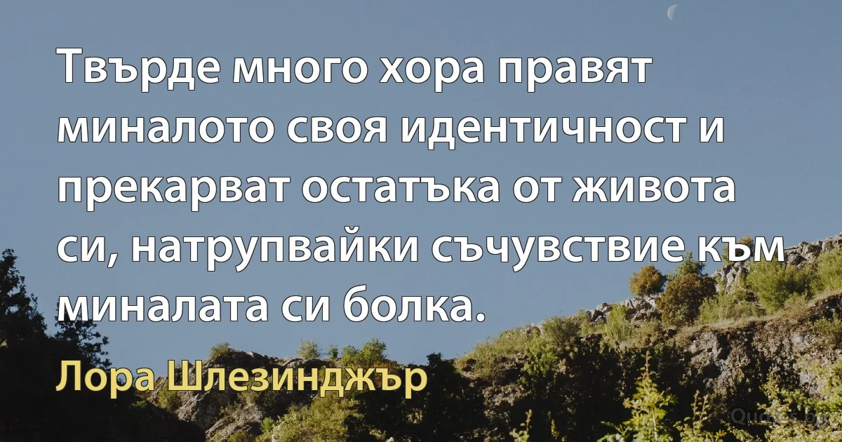 Твърде много хора правят миналото своя идентичност и прекарват остатъка от живота си, натрупвайки съчувствие към миналата си болка. (Лора Шлезинджър)