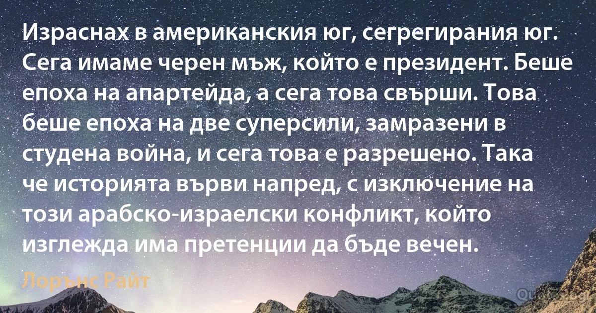 Израснах в американския юг, сегрегирания юг. Сега имаме черен мъж, който е президент. Беше епоха на апартейда, а сега това свърши. Това беше епоха на две суперсили, замразени в студена война, и сега това е разрешено. Така че историята върви напред, с изключение на този арабско-израелски конфликт, който изглежда има претенции да бъде вечен. (Лорънс Райт)