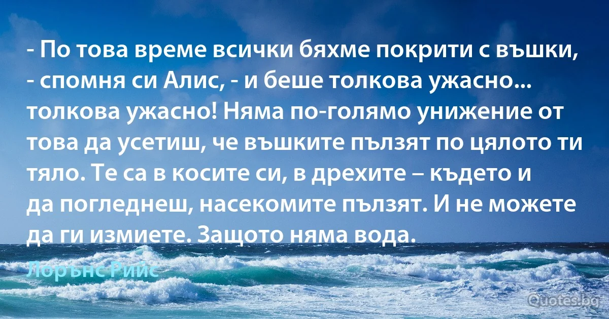 - По това време всички бяхме покрити с въшки, - спомня си Алис, - и беше толкова ужасно... толкова ужасно! Няма по-голямо унижение от това да усетиш, че въшките пълзят по цялото ти тяло. Те са в косите си, в дрехите – където и да погледнеш, насекомите пълзят. И не можете да ги измиете. Защото няма вода. (Лорънс Рийс)