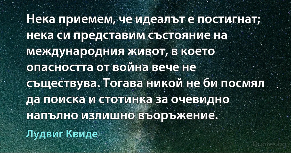 Нека приемем, че идеалът е постигнат; нека си представим състояние на международния живот, в което опасността от война вече не съществува. Тогава никой не би посмял да поиска и стотинка за очевидно напълно излишно въоръжение. (Лудвиг Квиде)