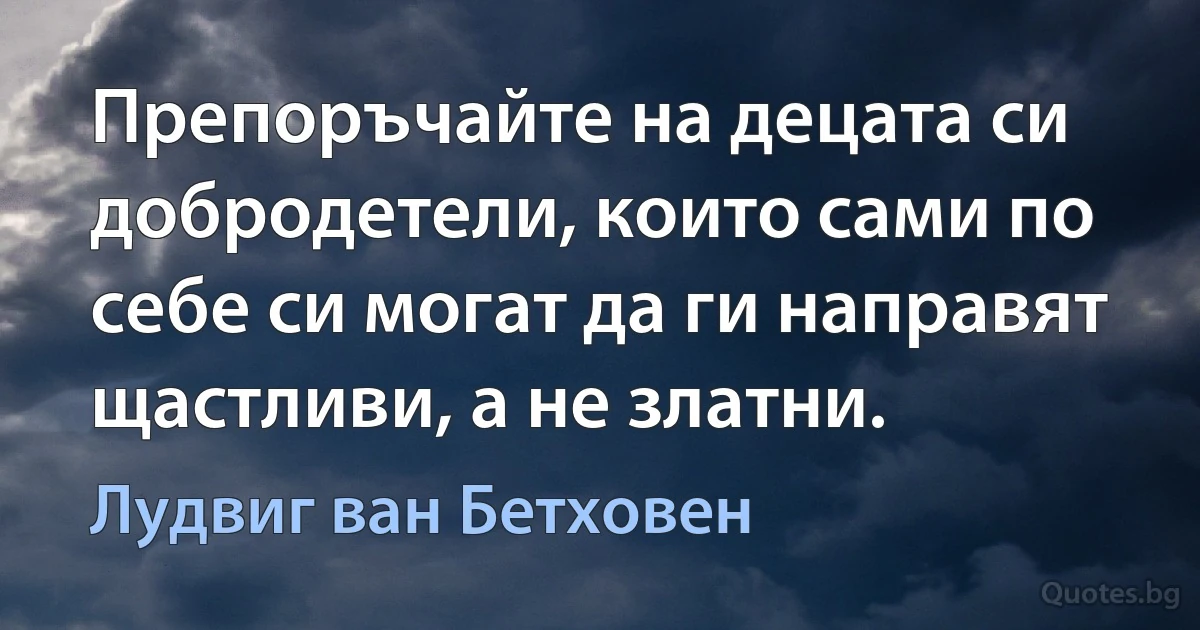 Препоръчайте на децата си добродетели, които сами по себе си могат да ги направят щастливи, а не златни. (Лудвиг ван Бетховен)