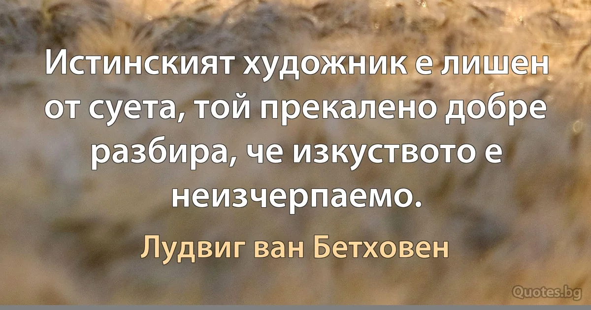 Истинският художник е лишен от суета, той прекалено добре разбира, че изкуството е неизчерпаемо. (Лудвиг ван Бетховен)