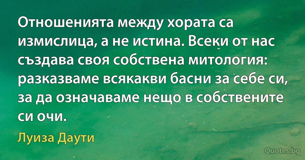 Отношенията между хората са измислица, а не истина. Всеки от нас създава своя собствена митология: разказваме всякакви басни за себе си, за да означаваме нещо в собствените си очи. (Луиза Даути)