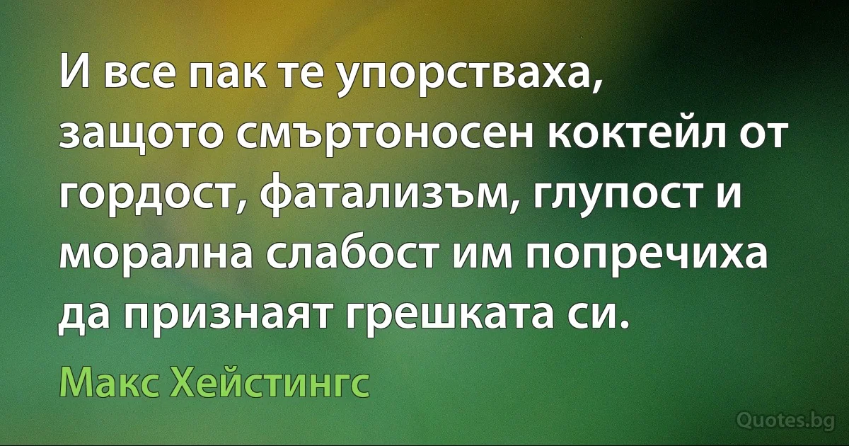 И все пак те упорстваха, защото смъртоносен коктейл от гордост, фатализъм, глупост и морална слабост им попречиха да признаят грешката си. (Макс Хейстингс)