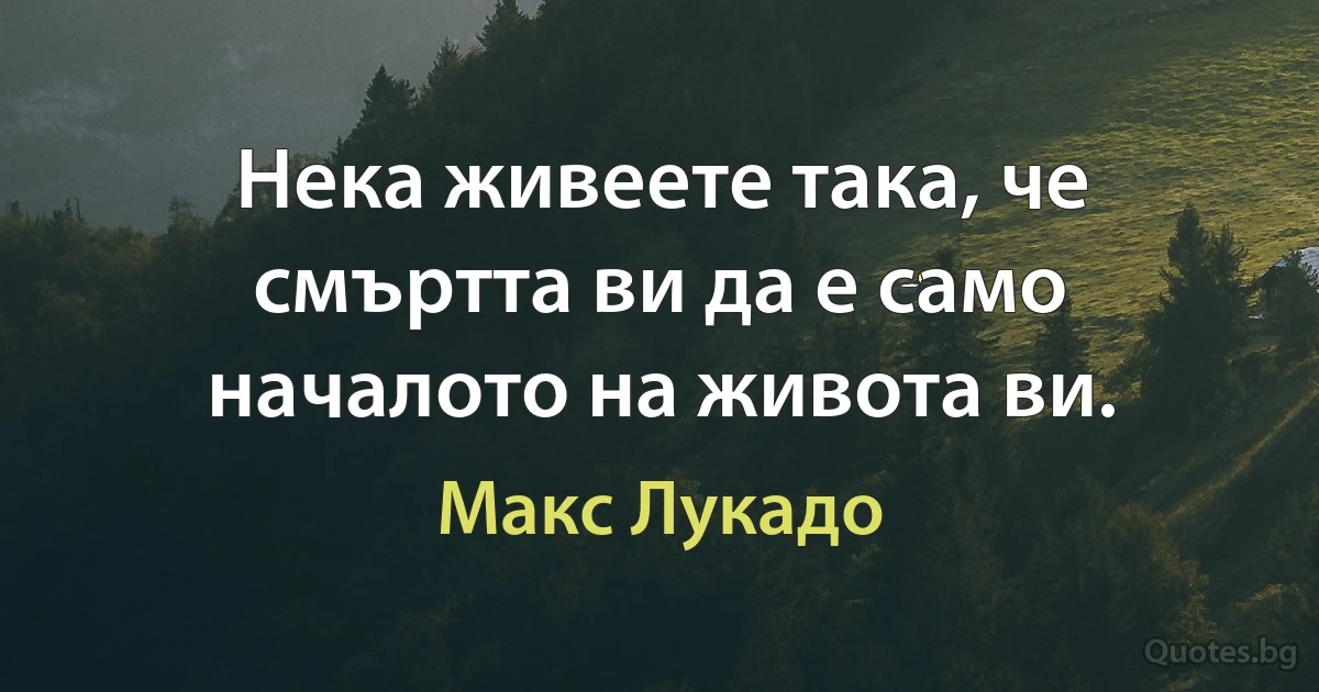 Нека живеете така, че смъртта ви да е само началото на живота ви. (Макс Лукадо)