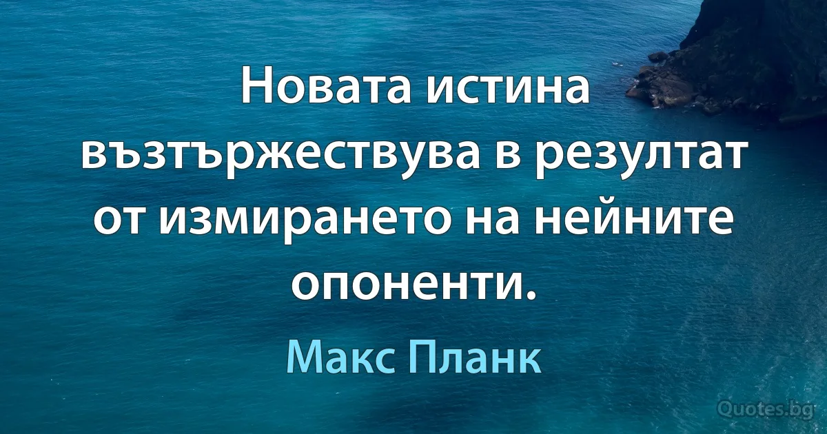 Новата истина възтържествува в резултат от измирането на нейните опоненти. (Макс Планк)