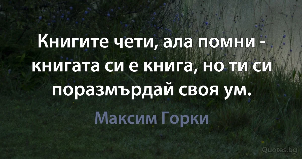 Книгите чети, ала помни - книгата си е книга, но ти си поразмърдай своя ум. (Максим Горки)