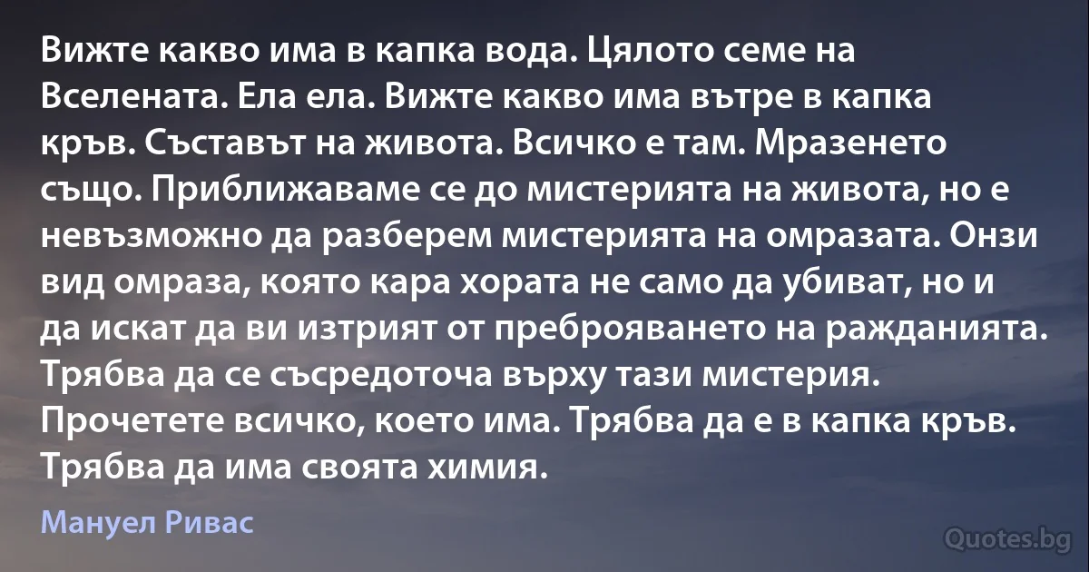 Вижте какво има в капка вода. Цялото семе на Вселената. Ела ела. Вижте какво има вътре в капка кръв. Съставът на живота. Всичко е там. Мразенето също. Приближаваме се до мистерията на живота, но е невъзможно да разберем мистерията на омразата. Онзи вид омраза, която кара хората не само да убиват, но и да искат да ви изтрият от преброяването на ражданията. Трябва да се съсредоточа върху тази мистерия. Прочетете всичко, което има. Трябва да е в капка кръв. Трябва да има своята химия. (Мануел Ривас)