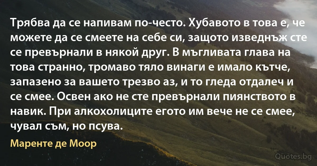 Трябва да се напивам по-често. Хубавото в това е, че можете да се смеете на себе си, защото изведнъж сте се превърнали в някой друг. В мъгливата глава на това странно, тромаво тяло винаги е имало кътче, запазено за вашето трезво аз, и то гледа отдалеч и се смее. Освен ако не сте превърнали пиянството в навик. При алкохолиците егото им вече не се смее, чувал съм, но псува. (Маренте де Моор)