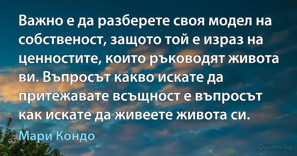 Важно е да разберете своя модел на собственост, защото той е израз на ценностите, които ръководят живота ви. Въпросът какво искате да притежавате всъщност е въпросът как искате да живеете живота си. (Мари Кондо)