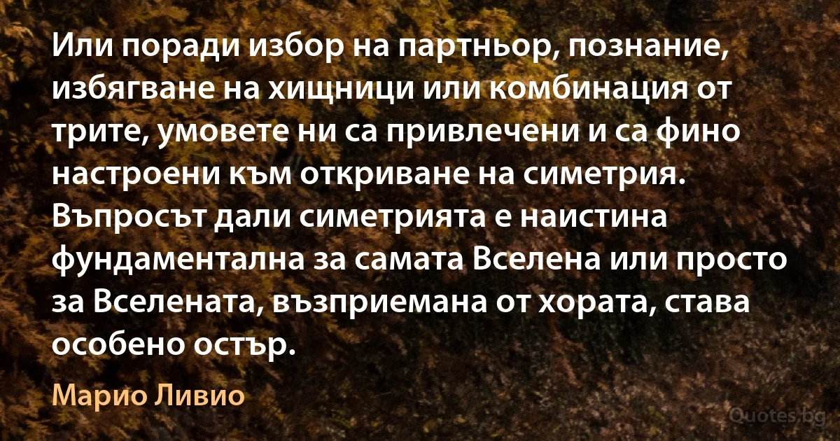 Или поради избор на партньор, познание, избягване на хищници или комбинация от трите, умовете ни са привлечени и са фино настроени към откриване на симетрия. Въпросът дали симетрията е наистина фундаментална за самата Вселена или просто за Вселената, възприемана от хората, става особено остър. (Марио Ливио)