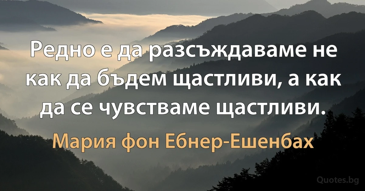 Редно е да разсъждаваме не как да бъдем щастливи, а как да се чувстваме щастливи. (Мария фон Ебнер-Ешенбах)