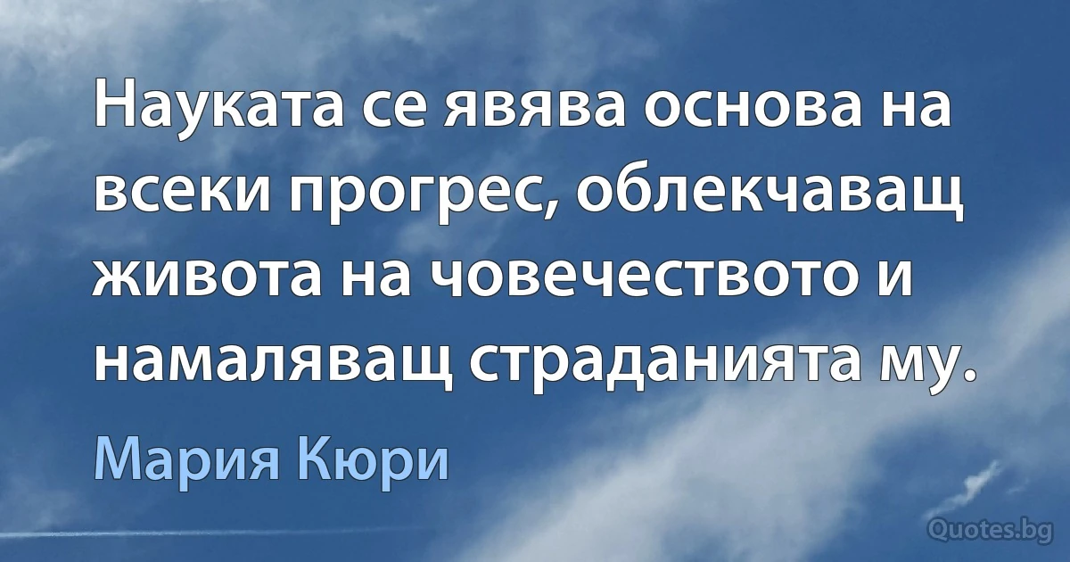 Науката се явява основа на всеки прогрес, облекчаващ живота на човечеството и намаляващ страданията му. (Мария Кюри)