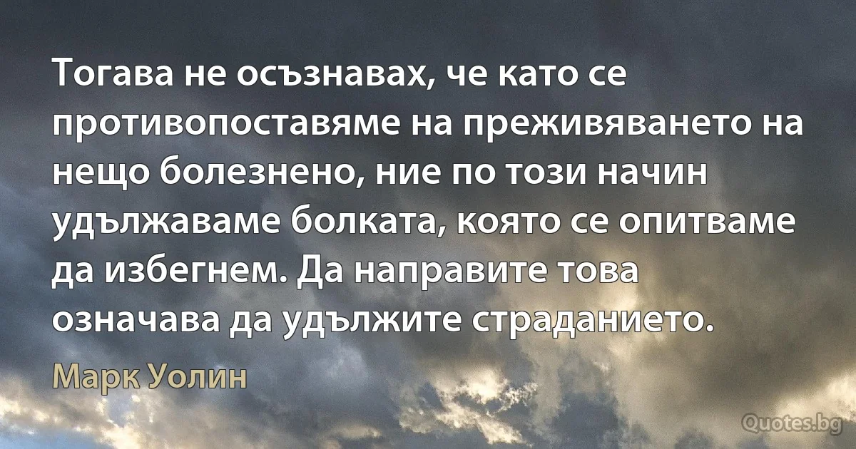 Тогава не осъзнавах, че като се противопоставяме на преживяването на нещо болезнено, ние по този начин удължаваме болката, която се опитваме да избегнем. Да направите това означава да удължите страданието. (Марк Уолин)