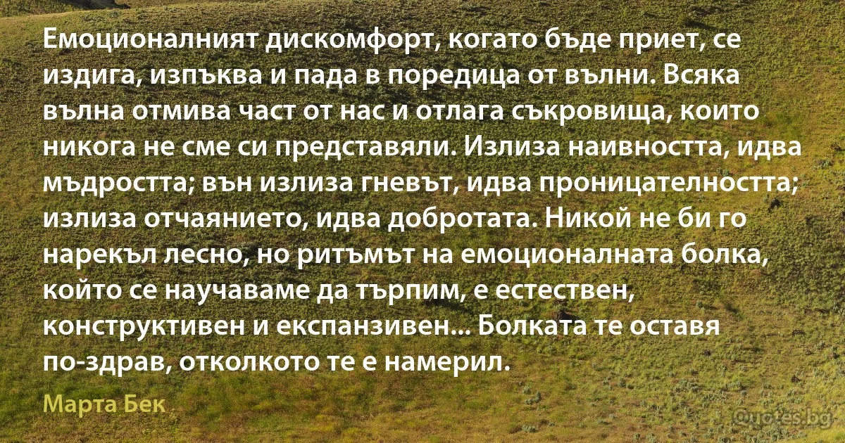 Емоционалният дискомфорт, когато бъде приет, се издига, изпъква и пада в поредица от вълни. Всяка вълна отмива част от нас и отлага съкровища, които никога не сме си представяли. Излиза наивността, идва мъдростта; вън излиза гневът, идва проницателността; излиза отчаянието, идва добротата. Никой не би го нарекъл лесно, но ритъмът на емоционалната болка, който се научаваме да търпим, е естествен, конструктивен и експанзивен... Болката те оставя по-здрав, отколкото те е намерил. (Марта Бек)