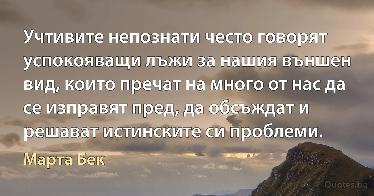 Учтивите непознати често говорят успокояващи лъжи за нашия външен вид, които пречат на много от нас да се изправят пред, да обсъждат и решават истинските си проблеми. (Марта Бек)