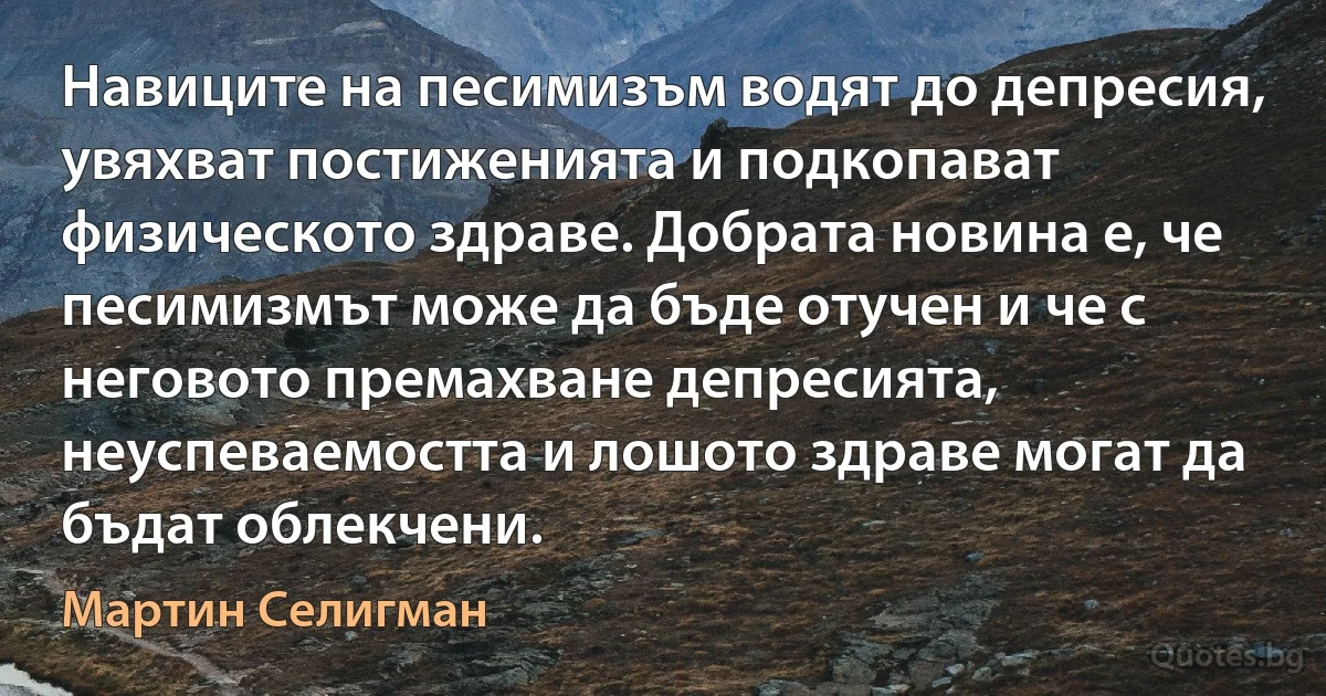 Навиците на песимизъм водят до депресия, увяхват постиженията и подкопават физическото здраве. Добрата новина е, че песимизмът може да бъде отучен и че с неговото премахване депресията, неуспеваемостта и лошото здраве могат да бъдат облекчени. (Мартин Селигман)