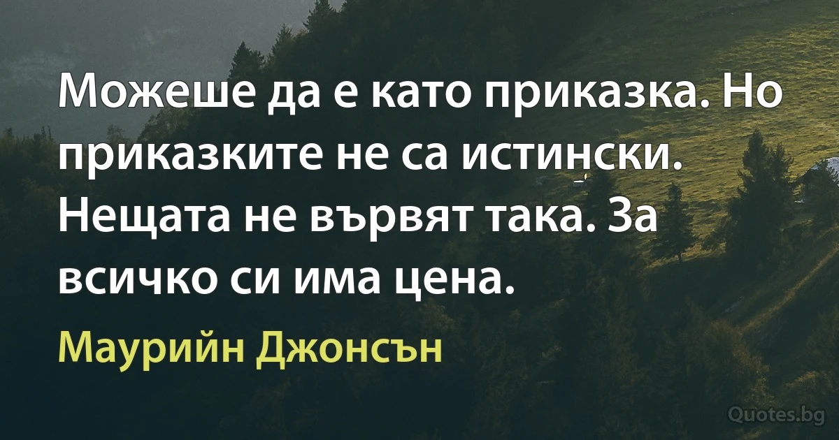 Можеше да е като приказка. Но приказките не са истински. Нещата не вървят така. За всичко си има цена. (Маурийн Джонсън)