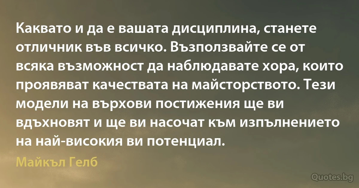 Каквато и да е вашата дисциплина, станете отличник във всичко. Възползвайте се от всяка възможност да наблюдавате хора, които проявяват качествата на майсторството. Тези модели на върхови постижения ще ви вдъхновят и ще ви насочат към изпълнението на най-високия ви потенциал. (Майкъл Гелб)