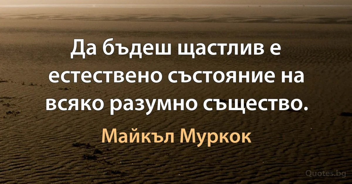 Да бъдеш щастлив е естествено състояние на всяко разумно същество. (Майкъл Муркок)