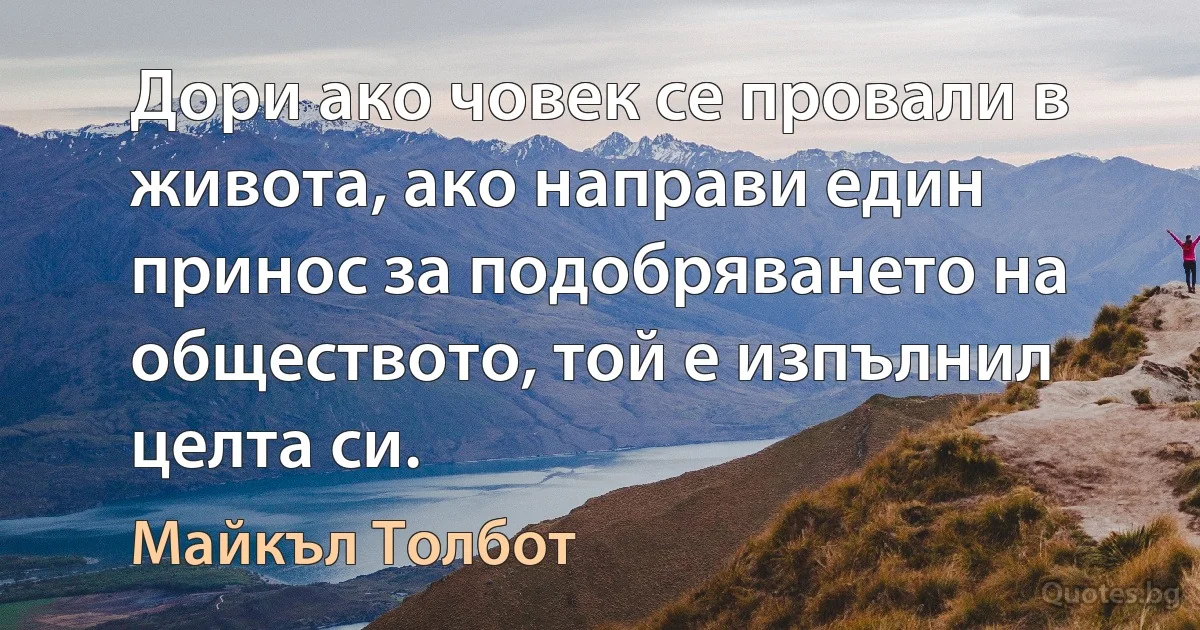 Дори ако човек се провали в живота, ако направи един принос за подобряването на обществото, той е изпълнил целта си. (Майкъл Толбот)