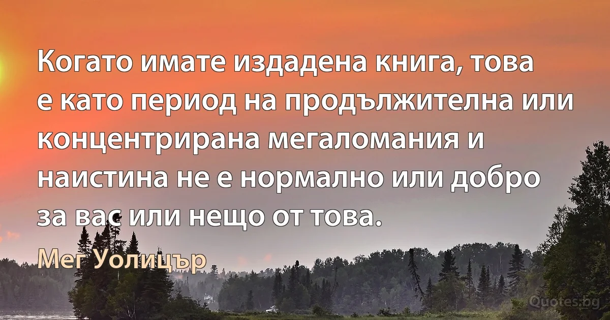 Когато имате издадена книга, това е като период на продължителна или концентрирана мегаломания и наистина не е нормално или добро за вас или нещо от това. (Мег Уолицър)