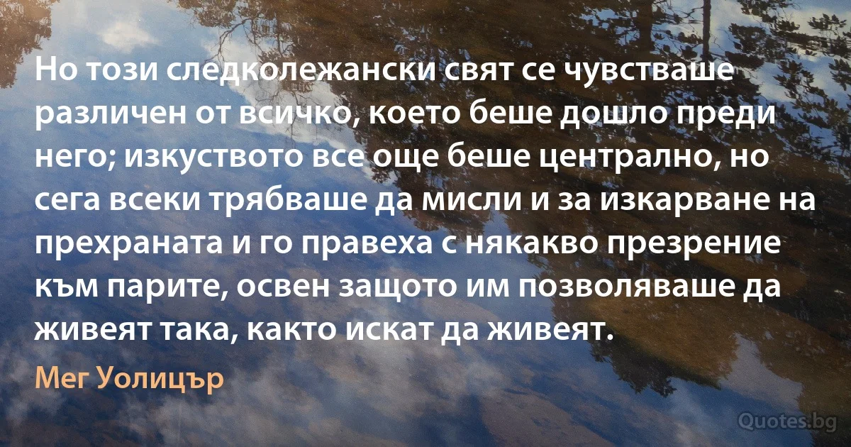 Но този следколежански свят се чувстваше различен от всичко, което беше дошло преди него; изкуството все още беше централно, но сега всеки трябваше да мисли и за изкарване на прехраната и го правеха с някакво презрение към парите, освен защото им позволяваше да живеят така, както искат да живеят. (Мег Уолицър)