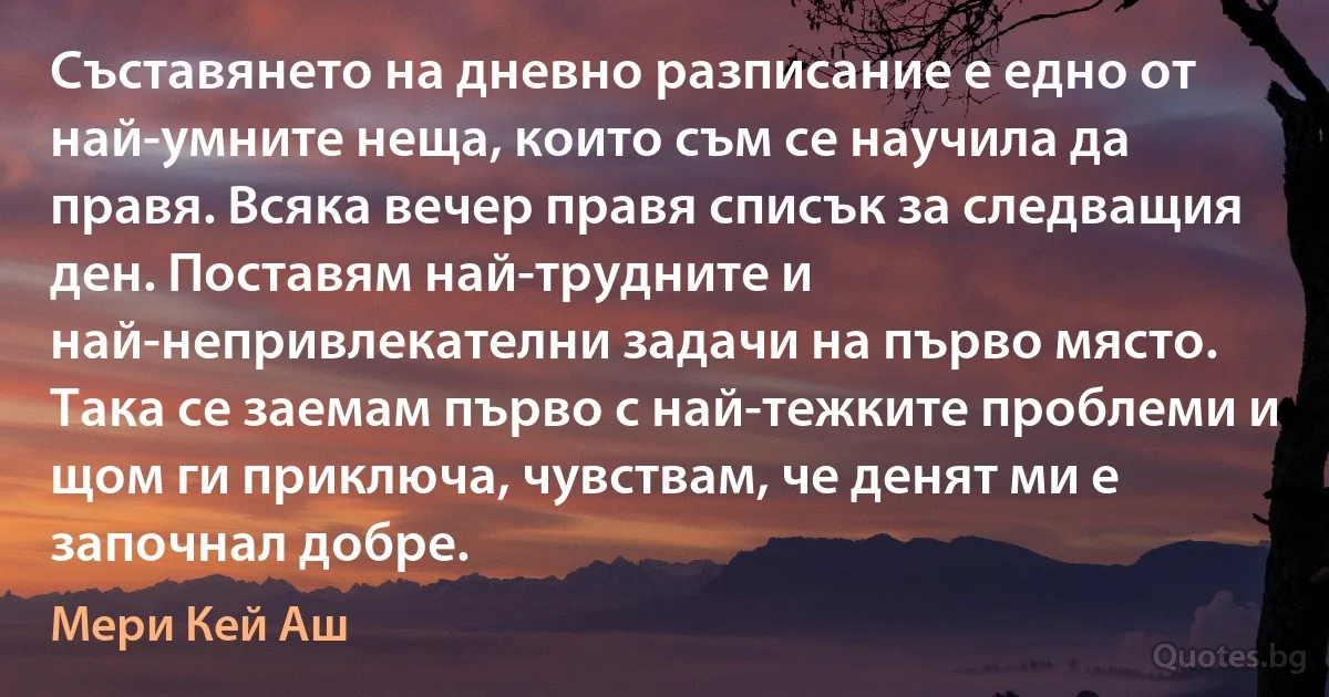 Съставянето на дневно разписание е едно от най-умните неща, които съм се научила да правя. Всяка вечер правя списък за следващия ден. Поставям най-трудните и най-непривлекателни задачи на първо място. Така се заемам първо с най-тежките проблеми и щом ги приключа, чувствам, че денят ми е започнал добре. (Мери Кей Аш)