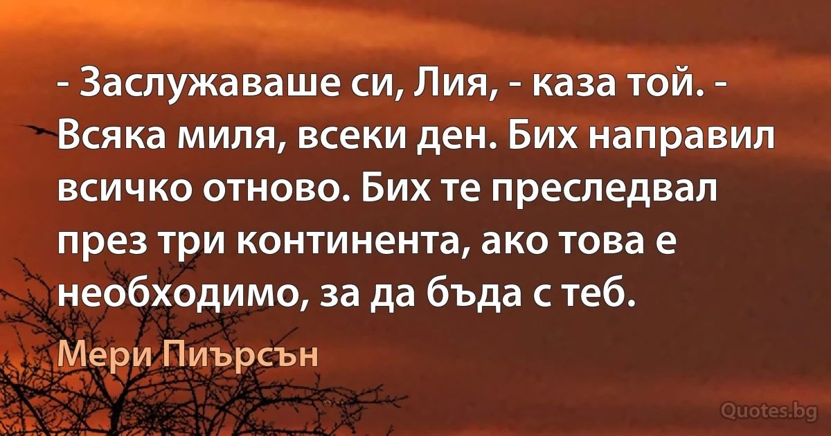 - Заслужаваше си, Лия, - каза той. - Всяка миля, всеки ден. Бих направил всичко отново. Бих те преследвал през три континента, ако това е необходимо, за да бъда с теб. (Мери Пиърсън)