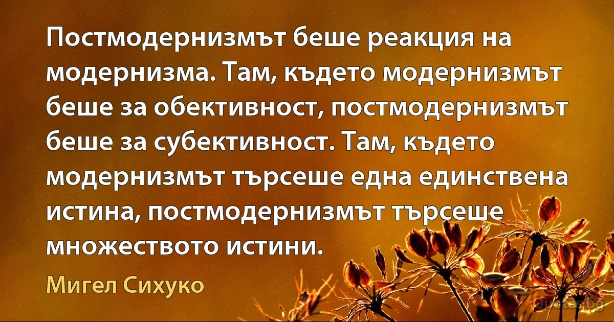 Постмодернизмът беше реакция на модернизма. Там, където модернизмът беше за обективност, постмодернизмът беше за субективност. Там, където модернизмът търсеше една единствена истина, постмодернизмът търсеше множеството истини. (Мигел Сихуко)