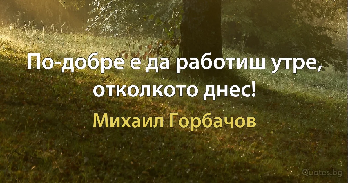 По-добре е да работиш утре, отколкото днес! (Михаил Горбачов)