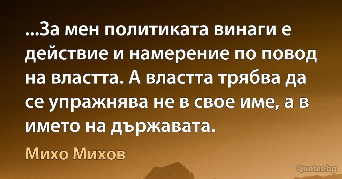 ...За мен политиката винаги е действие и намерение по повод на властта. А властта трябва да се упражнява не в свое име, а в името на държавата. (Михо Михов)