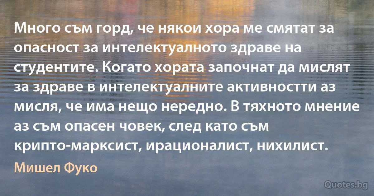 Много съм горд, че някои хора ме смятат за опасност за интелектуалното здраве на студентите. Когато хората започнат да мислят за здраве в интелектуалните активностти аз мисля, че има нещо нередно. В тяхното мнение аз съм опасен човек, след като съм крипто-марксист, ирационалист, нихилист. (Мишел Фуко)