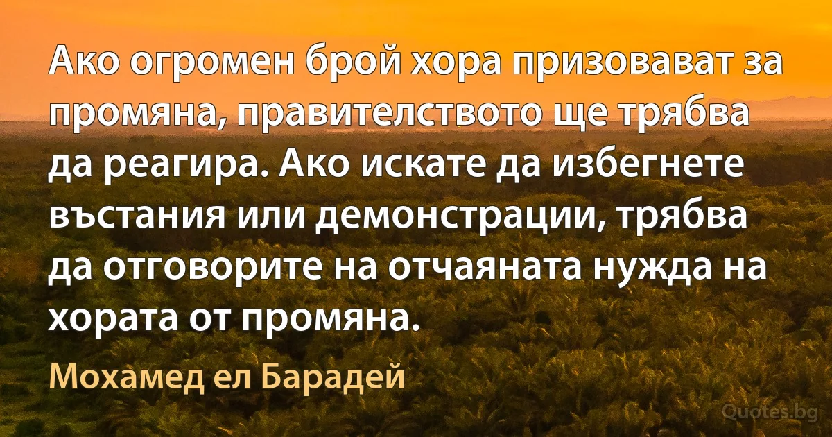 Ако огромен брой хора призовават за промяна, правителството ще трябва да реагира. Ако искате да избегнете въстания или демонстрации, трябва да отговорите на отчаяната нужда на хората от промяна. (Мохамед ел Барадей)