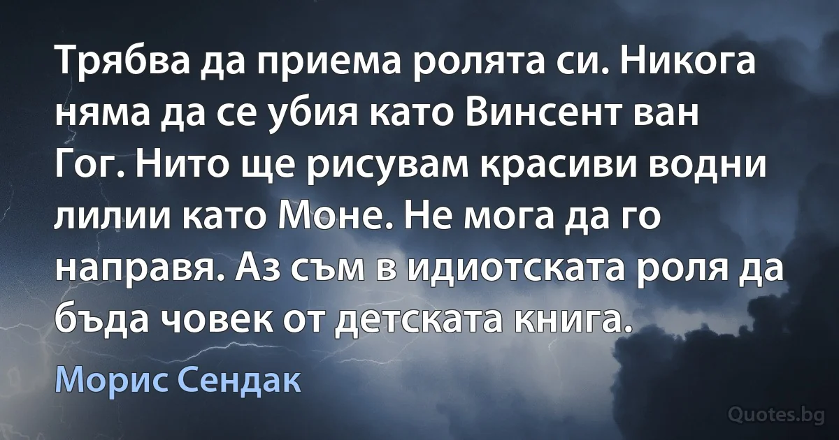 Трябва да приема ролята си. Никога няма да се убия като Винсент ван Гог. Нито ще рисувам красиви водни лилии като Моне. Не мога да го направя. Аз съм в идиотската роля да бъда човек от детската книга. (Морис Сендак)