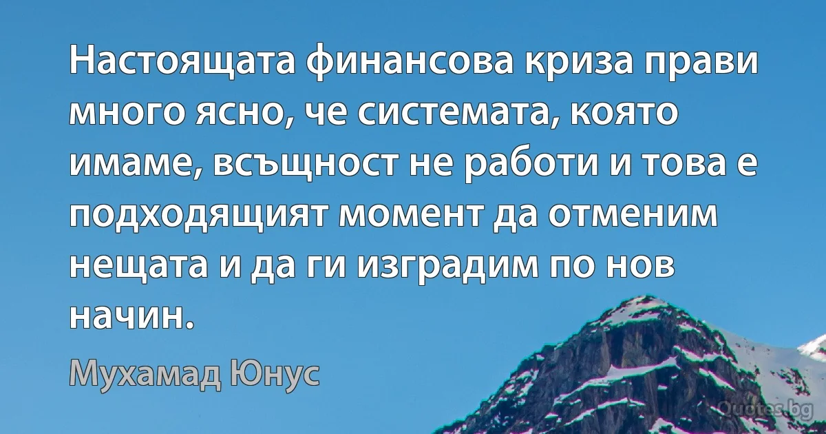 Настоящата финансова криза прави много ясно, че системата, която имаме, всъщност не работи и това е подходящият момент да отменим нещата и да ги изградим по нов начин. (Мухамад Юнус)